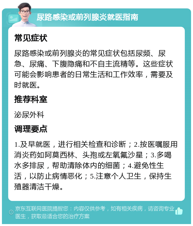 尿路感染或前列腺炎就医指南 常见症状 尿路感染或前列腺炎的常见症状包括尿频、尿急、尿痛、下腹隐痛和不自主流精等。这些症状可能会影响患者的日常生活和工作效率，需要及时就医。 推荐科室 泌尿外科 调理要点 1.及早就医，进行相关检查和诊断；2.按医嘱服用消炎药如阿莫西林、头孢或左氧氟沙星；3.多喝水多排尿，帮助清除体内的细菌；4.避免性生活，以防止病情恶化；5.注意个人卫生，保持生殖器清洁干燥。