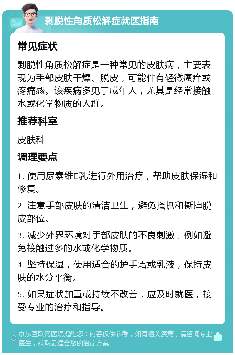 剥脱性角质松解症就医指南 常见症状 剥脱性角质松解症是一种常见的皮肤病，主要表现为手部皮肤干燥、脱皮，可能伴有轻微瘙痒或疼痛感。该疾病多见于成年人，尤其是经常接触水或化学物质的人群。 推荐科室 皮肤科 调理要点 1. 使用尿素维E乳进行外用治疗，帮助皮肤保湿和修复。 2. 注意手部皮肤的清洁卫生，避免搔抓和撕掉脱皮部位。 3. 减少外界环境对手部皮肤的不良刺激，例如避免接触过多的水或化学物质。 4. 坚持保湿，使用适合的护手霜或乳液，保持皮肤的水分平衡。 5. 如果症状加重或持续不改善，应及时就医，接受专业的治疗和指导。