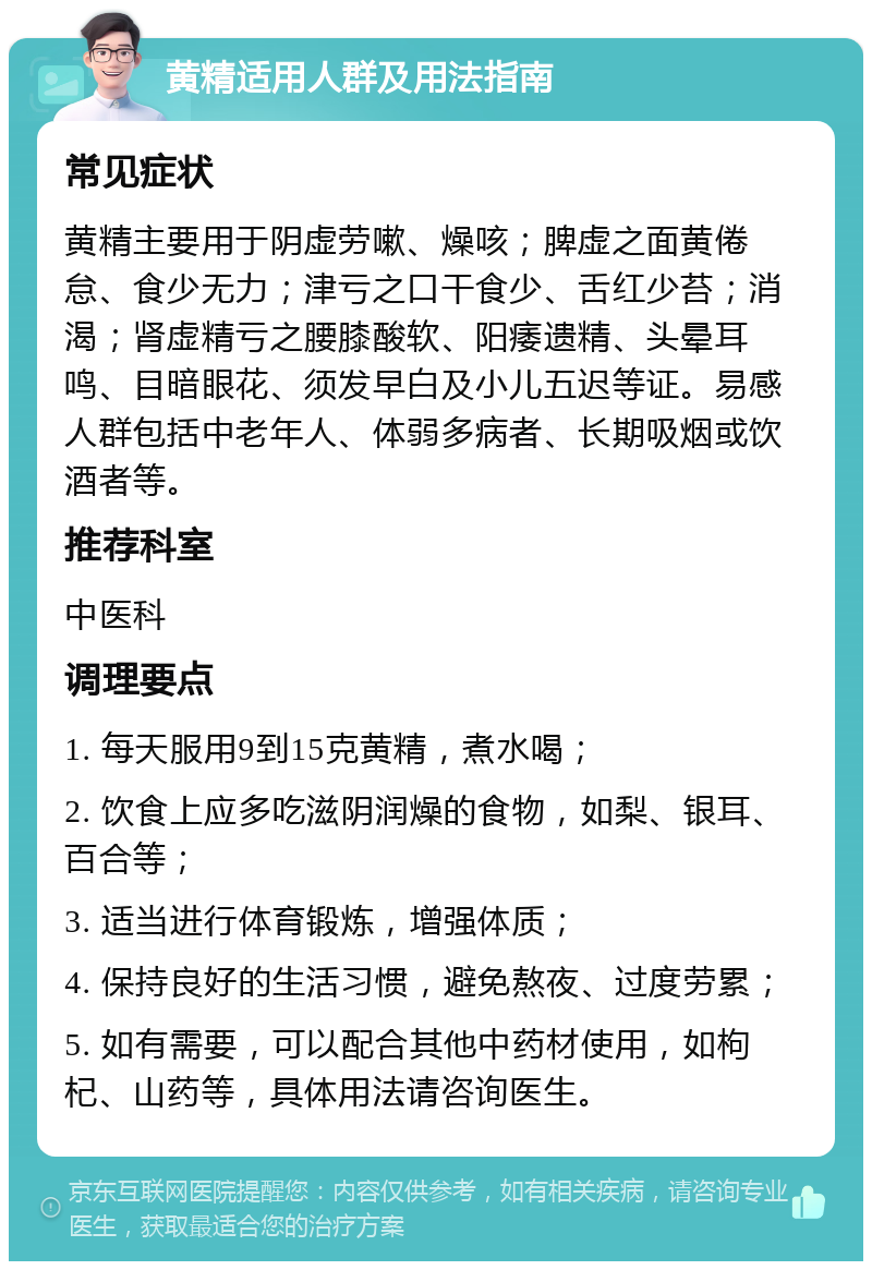 黄精适用人群及用法指南 常见症状 黄精主要用于阴虚劳嗽、燥咳；脾虚之面黄倦怠、食少无力；津亏之口干食少、舌红少苔；消渴；肾虚精亏之腰膝酸软、阳痿遗精、头晕耳鸣、目暗眼花、须发早白及小儿五迟等证。易感人群包括中老年人、体弱多病者、长期吸烟或饮酒者等。 推荐科室 中医科 调理要点 1. 每天服用9到15克黄精，煮水喝； 2. 饮食上应多吃滋阴润燥的食物，如梨、银耳、百合等； 3. 适当进行体育锻炼，增强体质； 4. 保持良好的生活习惯，避免熬夜、过度劳累； 5. 如有需要，可以配合其他中药材使用，如枸杞、山药等，具体用法请咨询医生。