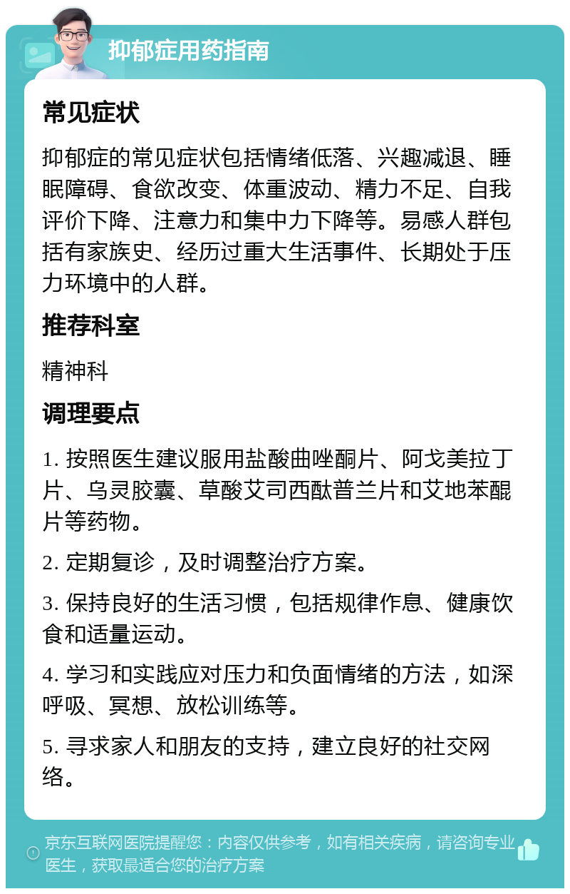 抑郁症用药指南 常见症状 抑郁症的常见症状包括情绪低落、兴趣减退、睡眠障碍、食欲改变、体重波动、精力不足、自我评价下降、注意力和集中力下降等。易感人群包括有家族史、经历过重大生活事件、长期处于压力环境中的人群。 推荐科室 精神科 调理要点 1. 按照医生建议服用盐酸曲唑酮片、阿戈美拉丁片、乌灵胶囊、草酸艾司西酞普兰片和艾地苯醌片等药物。 2. 定期复诊，及时调整治疗方案。 3. 保持良好的生活习惯，包括规律作息、健康饮食和适量运动。 4. 学习和实践应对压力和负面情绪的方法，如深呼吸、冥想、放松训练等。 5. 寻求家人和朋友的支持，建立良好的社交网络。