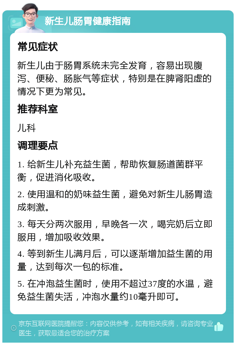 新生儿肠胃健康指南 常见症状 新生儿由于肠胃系统未完全发育，容易出现腹泻、便秘、肠胀气等症状，特别是在脾肾阳虚的情况下更为常见。 推荐科室 儿科 调理要点 1. 给新生儿补充益生菌，帮助恢复肠道菌群平衡，促进消化吸收。 2. 使用温和的奶味益生菌，避免对新生儿肠胃造成刺激。 3. 每天分两次服用，早晚各一次，喝完奶后立即服用，增加吸收效果。 4. 等到新生儿满月后，可以逐渐增加益生菌的用量，达到每次一包的标准。 5. 在冲泡益生菌时，使用不超过37度的水温，避免益生菌失活，冲泡水量约10毫升即可。