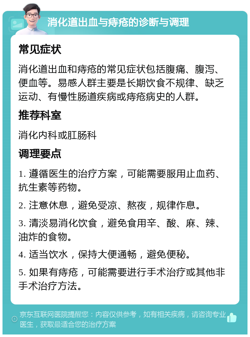 消化道出血与痔疮的诊断与调理 常见症状 消化道出血和痔疮的常见症状包括腹痛、腹泻、便血等。易感人群主要是长期饮食不规律、缺乏运动、有慢性肠道疾病或痔疮病史的人群。 推荐科室 消化内科或肛肠科 调理要点 1. 遵循医生的治疗方案，可能需要服用止血药、抗生素等药物。 2. 注意休息，避免受凉、熬夜，规律作息。 3. 清淡易消化饮食，避免食用辛、酸、麻、辣、油炸的食物。 4. 适当饮水，保持大便通畅，避免便秘。 5. 如果有痔疮，可能需要进行手术治疗或其他非手术治疗方法。