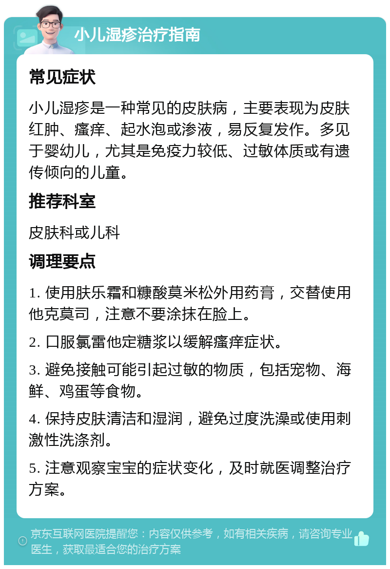 小儿湿疹治疗指南 常见症状 小儿湿疹是一种常见的皮肤病，主要表现为皮肤红肿、瘙痒、起水泡或渗液，易反复发作。多见于婴幼儿，尤其是免疫力较低、过敏体质或有遗传倾向的儿童。 推荐科室 皮肤科或儿科 调理要点 1. 使用肤乐霜和糠酸莫米松外用药膏，交替使用他克莫司，注意不要涂抹在脸上。 2. 口服氯雷他定糖浆以缓解瘙痒症状。 3. 避免接触可能引起过敏的物质，包括宠物、海鲜、鸡蛋等食物。 4. 保持皮肤清洁和湿润，避免过度洗澡或使用刺激性洗涤剂。 5. 注意观察宝宝的症状变化，及时就医调整治疗方案。