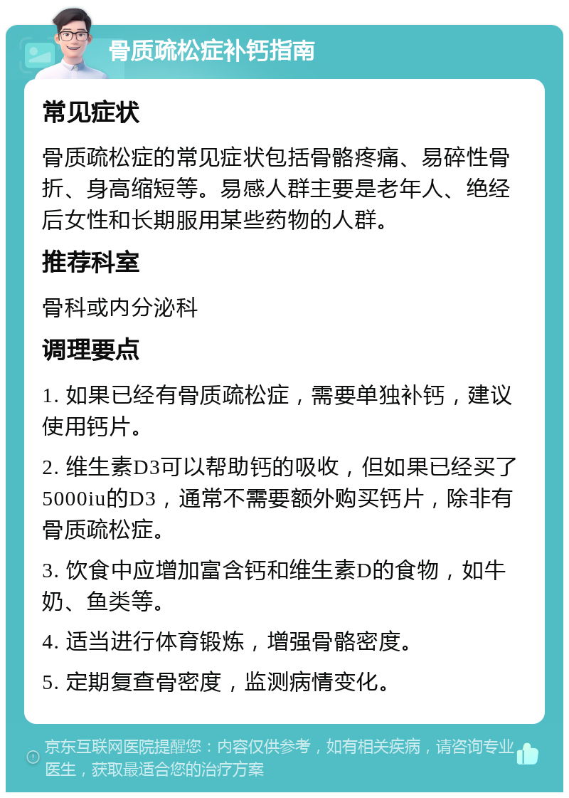 骨质疏松症补钙指南 常见症状 骨质疏松症的常见症状包括骨骼疼痛、易碎性骨折、身高缩短等。易感人群主要是老年人、绝经后女性和长期服用某些药物的人群。 推荐科室 骨科或内分泌科 调理要点 1. 如果已经有骨质疏松症，需要单独补钙，建议使用钙片。 2. 维生素D3可以帮助钙的吸收，但如果已经买了5000iu的D3，通常不需要额外购买钙片，除非有骨质疏松症。 3. 饮食中应增加富含钙和维生素D的食物，如牛奶、鱼类等。 4. 适当进行体育锻炼，增强骨骼密度。 5. 定期复查骨密度，监测病情变化。