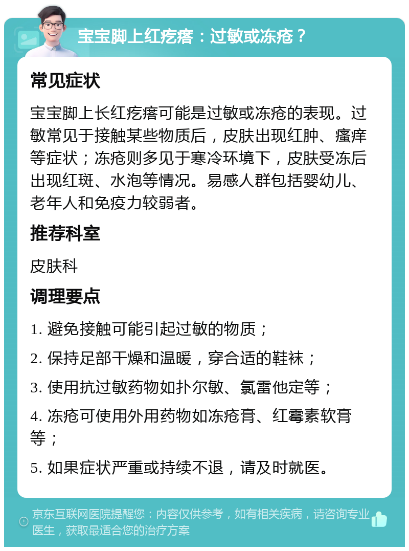 宝宝脚上红疙瘩：过敏或冻疮？ 常见症状 宝宝脚上长红疙瘩可能是过敏或冻疮的表现。过敏常见于接触某些物质后，皮肤出现红肿、瘙痒等症状；冻疮则多见于寒冷环境下，皮肤受冻后出现红斑、水泡等情况。易感人群包括婴幼儿、老年人和免疫力较弱者。 推荐科室 皮肤科 调理要点 1. 避免接触可能引起过敏的物质； 2. 保持足部干燥和温暖，穿合适的鞋袜； 3. 使用抗过敏药物如扑尔敏、氯雷他定等； 4. 冻疮可使用外用药物如冻疮膏、红霉素软膏等； 5. 如果症状严重或持续不退，请及时就医。