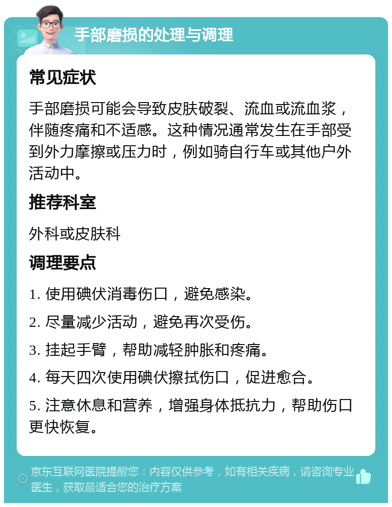 手部磨损的处理与调理 常见症状 手部磨损可能会导致皮肤破裂、流血或流血浆，伴随疼痛和不适感。这种情况通常发生在手部受到外力摩擦或压力时，例如骑自行车或其他户外活动中。 推荐科室 外科或皮肤科 调理要点 1. 使用碘伏消毒伤口，避免感染。 2. 尽量减少活动，避免再次受伤。 3. 挂起手臂，帮助减轻肿胀和疼痛。 4. 每天四次使用碘伏擦拭伤口，促进愈合。 5. 注意休息和营养，增强身体抵抗力，帮助伤口更快恢复。