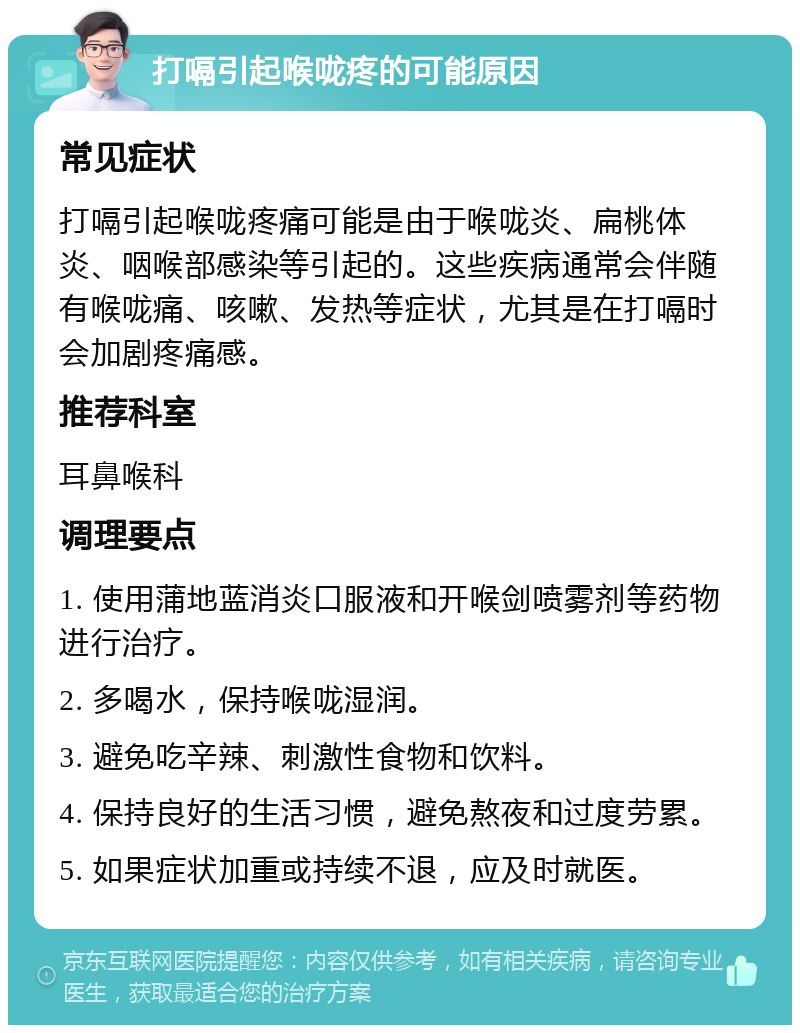 打嗝引起喉咙疼的可能原因 常见症状 打嗝引起喉咙疼痛可能是由于喉咙炎、扁桃体炎、咽喉部感染等引起的。这些疾病通常会伴随有喉咙痛、咳嗽、发热等症状，尤其是在打嗝时会加剧疼痛感。 推荐科室 耳鼻喉科 调理要点 1. 使用蒲地蓝消炎口服液和开喉剑喷雾剂等药物进行治疗。 2. 多喝水，保持喉咙湿润。 3. 避免吃辛辣、刺激性食物和饮料。 4. 保持良好的生活习惯，避免熬夜和过度劳累。 5. 如果症状加重或持续不退，应及时就医。