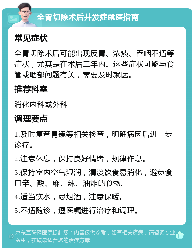 全胃切除术后并发症就医指南 常见症状 全胃切除术后可能出现反胃、浓痰、吞咽不适等症状，尤其是在术后三年内。这些症状可能与食管或咽部问题有关，需要及时就医。 推荐科室 消化内科或外科 调理要点 1.及时复查胃镜等相关检查，明确病因后进一步诊疗。 2.注意休息，保持良好情绪，规律作息。 3.保持室内空气湿润，清淡饮食易消化，避免食用辛、酸、麻、辣、油炸的食物。 4.适当饮水，忌烟酒，注意保暖。 5.不适随诊，遵医嘱进行治疗和调理。