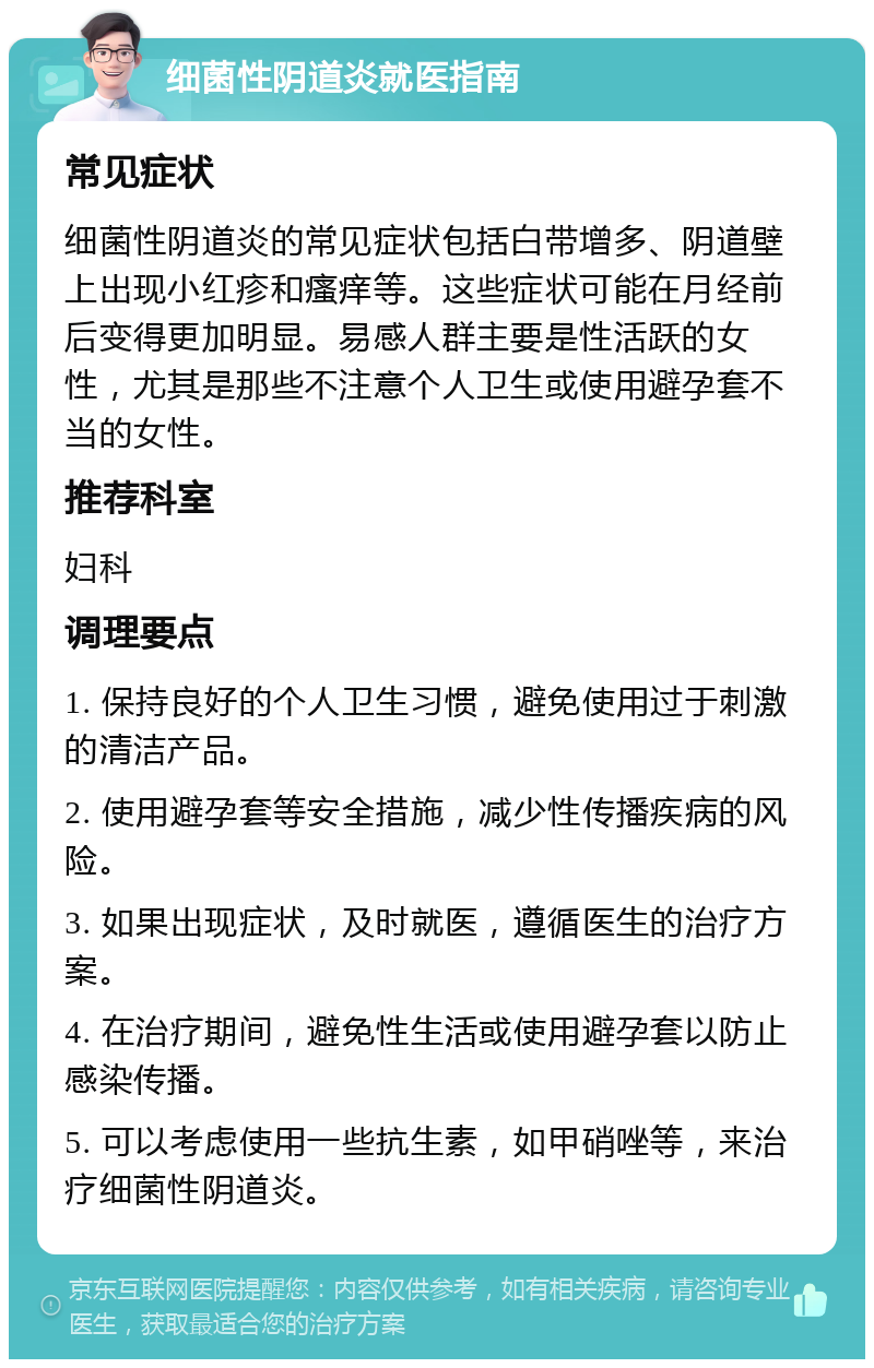 细菌性阴道炎就医指南 常见症状 细菌性阴道炎的常见症状包括白带增多、阴道壁上出现小红疹和瘙痒等。这些症状可能在月经前后变得更加明显。易感人群主要是性活跃的女性，尤其是那些不注意个人卫生或使用避孕套不当的女性。 推荐科室 妇科 调理要点 1. 保持良好的个人卫生习惯，避免使用过于刺激的清洁产品。 2. 使用避孕套等安全措施，减少性传播疾病的风险。 3. 如果出现症状，及时就医，遵循医生的治疗方案。 4. 在治疗期间，避免性生活或使用避孕套以防止感染传播。 5. 可以考虑使用一些抗生素，如甲硝唑等，来治疗细菌性阴道炎。