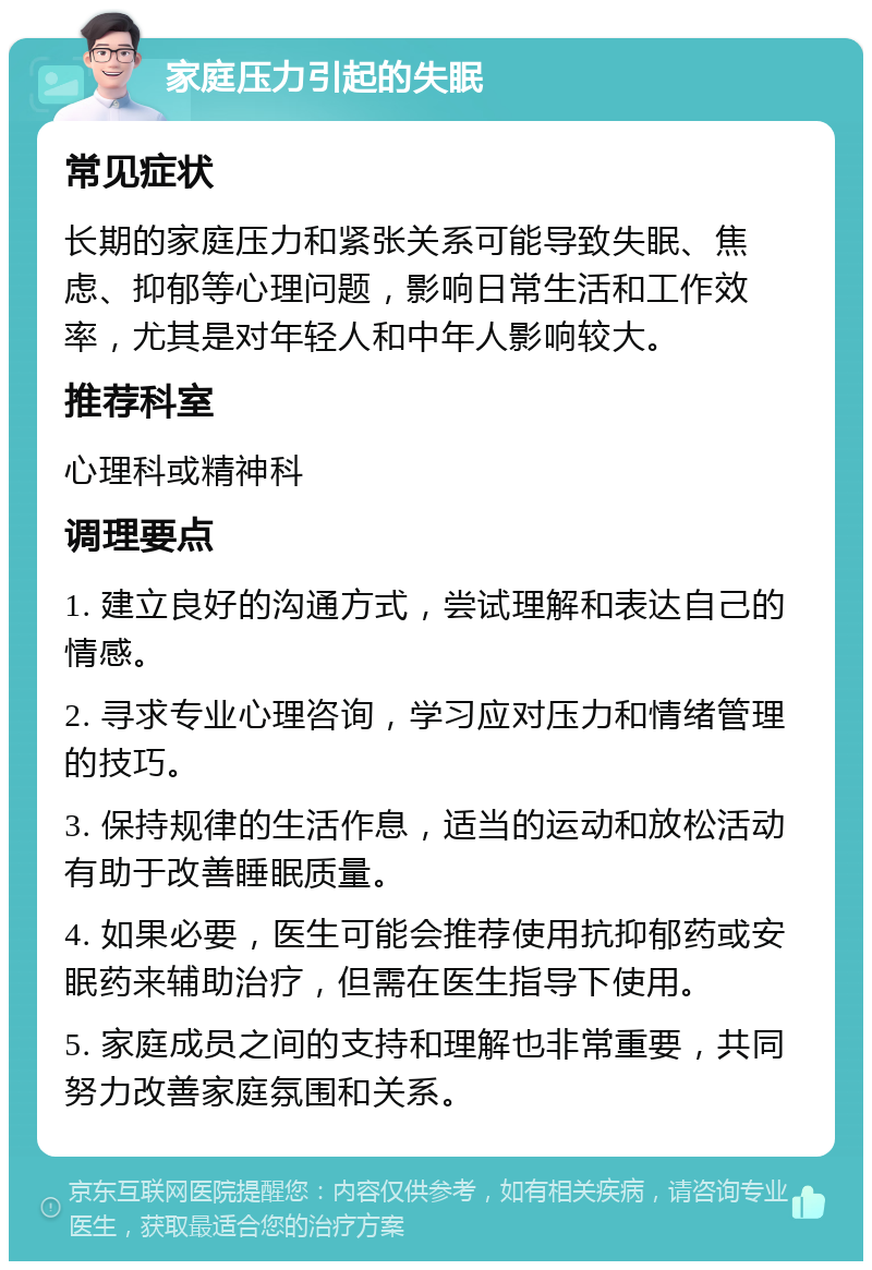 家庭压力引起的失眠 常见症状 长期的家庭压力和紧张关系可能导致失眠、焦虑、抑郁等心理问题，影响日常生活和工作效率，尤其是对年轻人和中年人影响较大。 推荐科室 心理科或精神科 调理要点 1. 建立良好的沟通方式，尝试理解和表达自己的情感。 2. 寻求专业心理咨询，学习应对压力和情绪管理的技巧。 3. 保持规律的生活作息，适当的运动和放松活动有助于改善睡眠质量。 4. 如果必要，医生可能会推荐使用抗抑郁药或安眠药来辅助治疗，但需在医生指导下使用。 5. 家庭成员之间的支持和理解也非常重要，共同努力改善家庭氛围和关系。