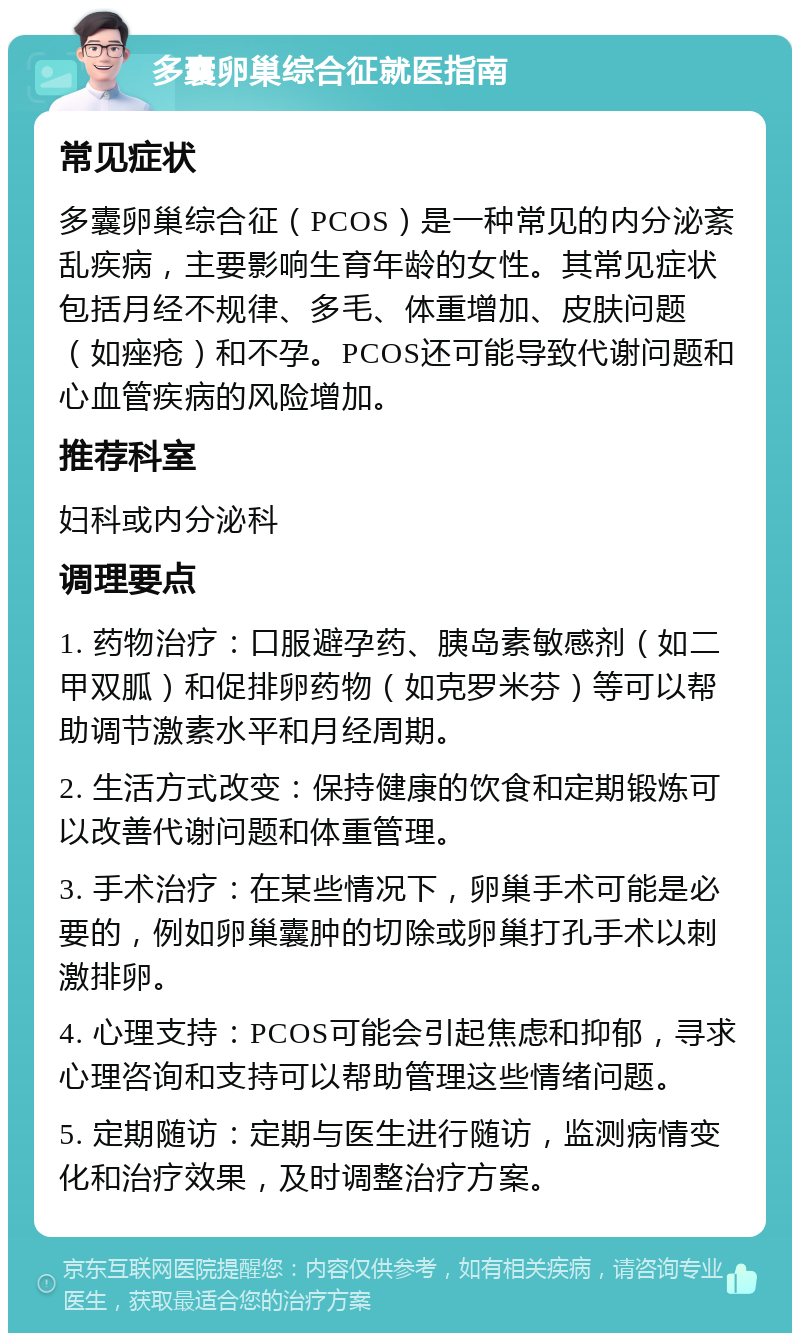 多囊卵巢综合征就医指南 常见症状 多囊卵巢综合征（PCOS）是一种常见的内分泌紊乱疾病，主要影响生育年龄的女性。其常见症状包括月经不规律、多毛、体重增加、皮肤问题（如痤疮）和不孕。PCOS还可能导致代谢问题和心血管疾病的风险增加。 推荐科室 妇科或内分泌科 调理要点 1. 药物治疗：口服避孕药、胰岛素敏感剂（如二甲双胍）和促排卵药物（如克罗米芬）等可以帮助调节激素水平和月经周期。 2. 生活方式改变：保持健康的饮食和定期锻炼可以改善代谢问题和体重管理。 3. 手术治疗：在某些情况下，卵巢手术可能是必要的，例如卵巢囊肿的切除或卵巢打孔手术以刺激排卵。 4. 心理支持：PCOS可能会引起焦虑和抑郁，寻求心理咨询和支持可以帮助管理这些情绪问题。 5. 定期随访：定期与医生进行随访，监测病情变化和治疗效果，及时调整治疗方案。