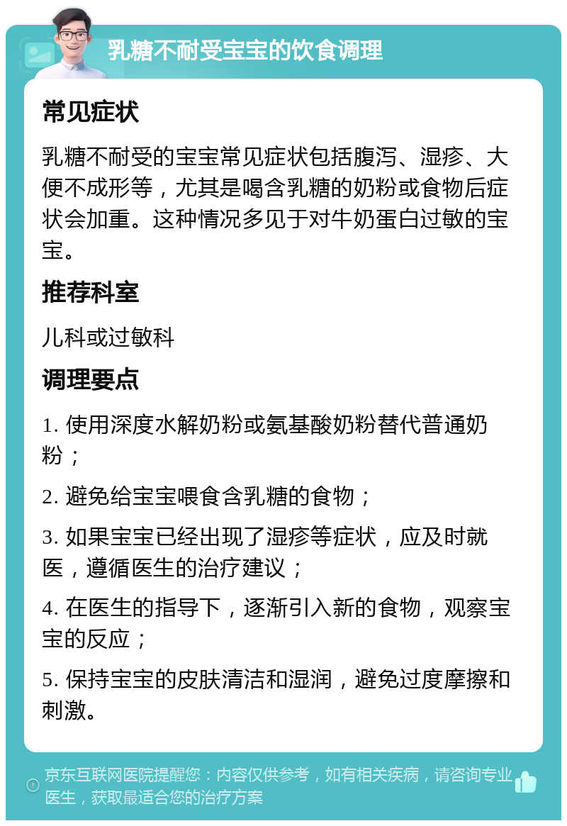 乳糖不耐受宝宝的饮食调理 常见症状 乳糖不耐受的宝宝常见症状包括腹泻、湿疹、大便不成形等，尤其是喝含乳糖的奶粉或食物后症状会加重。这种情况多见于对牛奶蛋白过敏的宝宝。 推荐科室 儿科或过敏科 调理要点 1. 使用深度水解奶粉或氨基酸奶粉替代普通奶粉； 2. 避免给宝宝喂食含乳糖的食物； 3. 如果宝宝已经出现了湿疹等症状，应及时就医，遵循医生的治疗建议； 4. 在医生的指导下，逐渐引入新的食物，观察宝宝的反应； 5. 保持宝宝的皮肤清洁和湿润，避免过度摩擦和刺激。