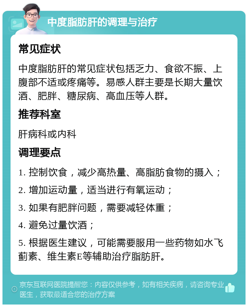 中度脂肪肝的调理与治疗 常见症状 中度脂肪肝的常见症状包括乏力、食欲不振、上腹部不适或疼痛等。易感人群主要是长期大量饮酒、肥胖、糖尿病、高血压等人群。 推荐科室 肝病科或内科 调理要点 1. 控制饮食，减少高热量、高脂肪食物的摄入； 2. 增加运动量，适当进行有氧运动； 3. 如果有肥胖问题，需要减轻体重； 4. 避免过量饮酒； 5. 根据医生建议，可能需要服用一些药物如水飞蓟素、维生素E等辅助治疗脂肪肝。