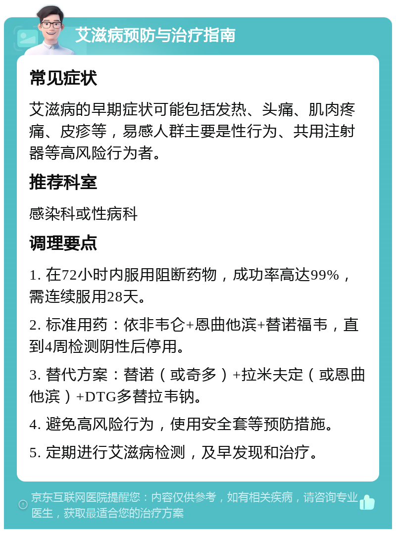 艾滋病预防与治疗指南 常见症状 艾滋病的早期症状可能包括发热、头痛、肌肉疼痛、皮疹等，易感人群主要是性行为、共用注射器等高风险行为者。 推荐科室 感染科或性病科 调理要点 1. 在72小时内服用阻断药物，成功率高达99%，需连续服用28天。 2. 标准用药：依非韦仑+恩曲他滨+替诺福韦，直到4周检测阴性后停用。 3. 替代方案：替诺（或奇多）+拉米夫定（或恩曲他滨）+DTG多替拉韦钠。 4. 避免高风险行为，使用安全套等预防措施。 5. 定期进行艾滋病检测，及早发现和治疗。