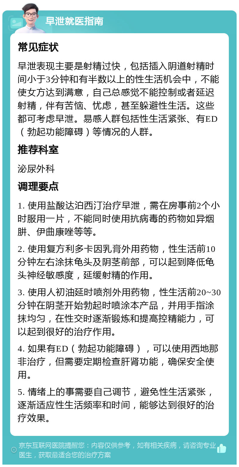 早泄就医指南 常见症状 早泄表现主要是射精过快，包括插入阴道射精时间小于3分钟和有半数以上的性生活机会中，不能使女方达到满意，自己总感觉不能控制或者延迟射精，伴有苦恼、忧虑，甚至躲避性生活。这些都可考虑早泄。易感人群包括性生活紧张、有ED（勃起功能障碍）等情况的人群。 推荐科室 泌尿外科 调理要点 1. 使用盐酸达泊西汀治疗早泄，需在房事前2个小时服用一片，不能同时使用抗病毒的药物如异烟肼、伊曲康唑等等。 2. 使用复方利多卡因乳膏外用药物，性生活前10分钟左右涂抹龟头及阴茎前部，可以起到降低龟头神经敏感度，延缓射精的作用。 3. 使用人初油延时喷剂外用药物，性生活前20~30分钟在阴茎开始勃起时喷涂本产品，并用手指涂抹均匀，在性交时逐渐锻炼和提高控精能力，可以起到很好的治疗作用。 4. 如果有ED（勃起功能障碍），可以使用西地那非治疗，但需要定期检查肝肾功能，确保安全使用。 5. 情绪上的事需要自己调节，避免性生活紧张，逐渐适应性生活频率和时间，能够达到很好的治疗效果。