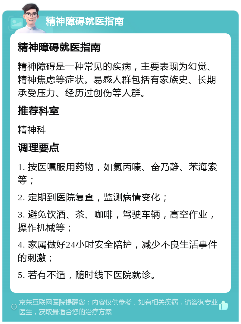 精神障碍就医指南 精神障碍就医指南 精神障碍是一种常见的疾病，主要表现为幻觉、精神焦虑等症状。易感人群包括有家族史、长期承受压力、经历过创伤等人群。 推荐科室 精神科 调理要点 1. 按医嘱服用药物，如氯丙嗪、奋乃静、苯海索等； 2. 定期到医院复查，监测病情变化； 3. 避免饮酒、茶、咖啡，驾驶车辆，高空作业，操作机械等； 4. 家属做好24小时安全陪护，减少不良生活事件的刺激； 5. 若有不适，随时线下医院就诊。