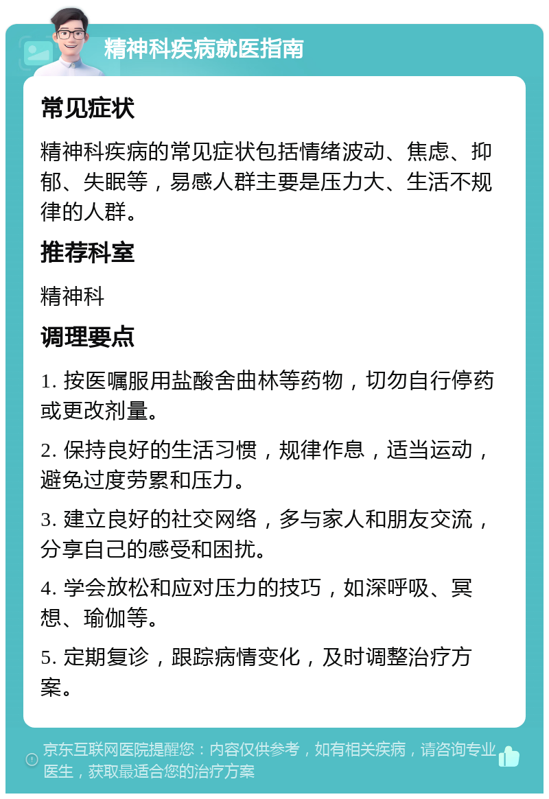 精神科疾病就医指南 常见症状 精神科疾病的常见症状包括情绪波动、焦虑、抑郁、失眠等，易感人群主要是压力大、生活不规律的人群。 推荐科室 精神科 调理要点 1. 按医嘱服用盐酸舍曲林等药物，切勿自行停药或更改剂量。 2. 保持良好的生活习惯，规律作息，适当运动，避免过度劳累和压力。 3. 建立良好的社交网络，多与家人和朋友交流，分享自己的感受和困扰。 4. 学会放松和应对压力的技巧，如深呼吸、冥想、瑜伽等。 5. 定期复诊，跟踪病情变化，及时调整治疗方案。