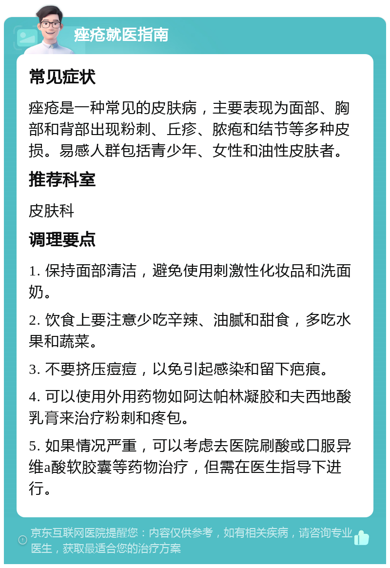 痤疮就医指南 常见症状 痤疮是一种常见的皮肤病，主要表现为面部、胸部和背部出现粉刺、丘疹、脓疱和结节等多种皮损。易感人群包括青少年、女性和油性皮肤者。 推荐科室 皮肤科 调理要点 1. 保持面部清洁，避免使用刺激性化妆品和洗面奶。 2. 饮食上要注意少吃辛辣、油腻和甜食，多吃水果和蔬菜。 3. 不要挤压痘痘，以免引起感染和留下疤痕。 4. 可以使用外用药物如阿达帕林凝胶和夫西地酸乳膏来治疗粉刺和疼包。 5. 如果情况严重，可以考虑去医院刷酸或口服异维a酸软胶囊等药物治疗，但需在医生指导下进行。