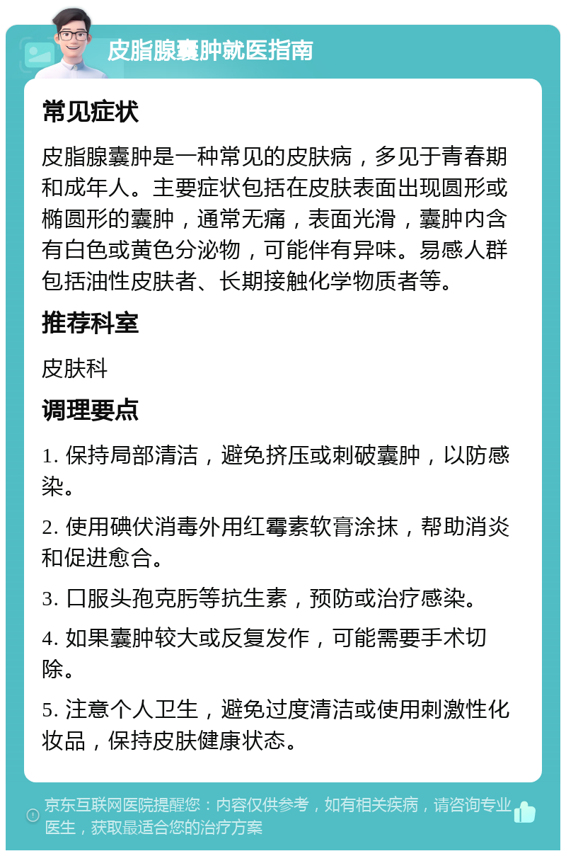 皮脂腺囊肿就医指南 常见症状 皮脂腺囊肿是一种常见的皮肤病，多见于青春期和成年人。主要症状包括在皮肤表面出现圆形或椭圆形的囊肿，通常无痛，表面光滑，囊肿内含有白色或黄色分泌物，可能伴有异味。易感人群包括油性皮肤者、长期接触化学物质者等。 推荐科室 皮肤科 调理要点 1. 保持局部清洁，避免挤压或刺破囊肿，以防感染。 2. 使用碘伏消毒外用红霉素软膏涂抹，帮助消炎和促进愈合。 3. 口服头孢克肟等抗生素，预防或治疗感染。 4. 如果囊肿较大或反复发作，可能需要手术切除。 5. 注意个人卫生，避免过度清洁或使用刺激性化妆品，保持皮肤健康状态。