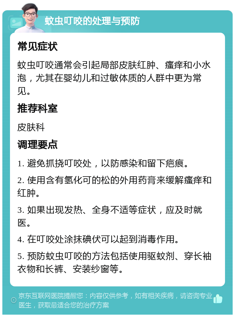 蚊虫叮咬的处理与预防 常见症状 蚊虫叮咬通常会引起局部皮肤红肿、瘙痒和小水泡，尤其在婴幼儿和过敏体质的人群中更为常见。 推荐科室 皮肤科 调理要点 1. 避免抓挠叮咬处，以防感染和留下疤痕。 2. 使用含有氢化可的松的外用药膏来缓解瘙痒和红肿。 3. 如果出现发热、全身不适等症状，应及时就医。 4. 在叮咬处涂抹碘伏可以起到消毒作用。 5. 预防蚊虫叮咬的方法包括使用驱蚊剂、穿长袖衣物和长裤、安装纱窗等。