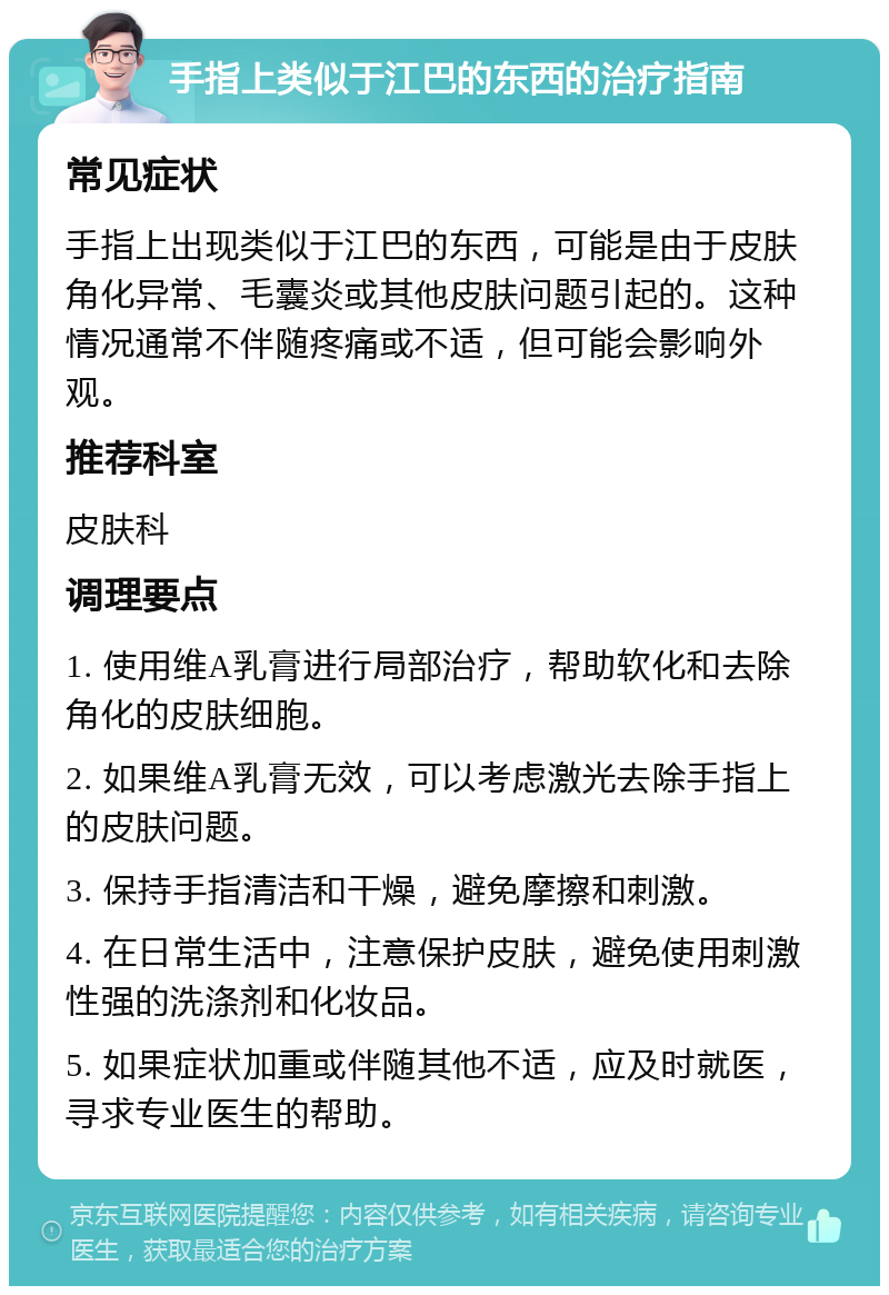 手指上类似于江巴的东西的治疗指南 常见症状 手指上出现类似于江巴的东西，可能是由于皮肤角化异常、毛囊炎或其他皮肤问题引起的。这种情况通常不伴随疼痛或不适，但可能会影响外观。 推荐科室 皮肤科 调理要点 1. 使用维A乳膏进行局部治疗，帮助软化和去除角化的皮肤细胞。 2. 如果维A乳膏无效，可以考虑激光去除手指上的皮肤问题。 3. 保持手指清洁和干燥，避免摩擦和刺激。 4. 在日常生活中，注意保护皮肤，避免使用刺激性强的洗涤剂和化妆品。 5. 如果症状加重或伴随其他不适，应及时就医，寻求专业医生的帮助。