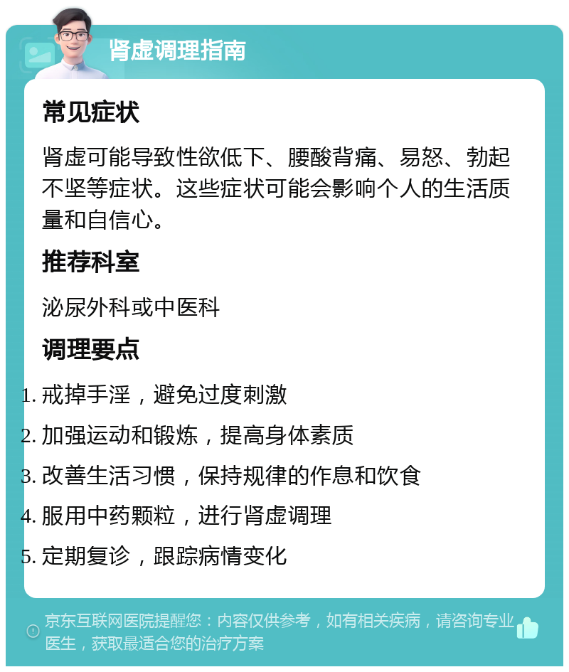 肾虚调理指南 常见症状 肾虚可能导致性欲低下、腰酸背痛、易怒、勃起不坚等症状。这些症状可能会影响个人的生活质量和自信心。 推荐科室 泌尿外科或中医科 调理要点 戒掉手淫，避免过度刺激 加强运动和锻炼，提高身体素质 改善生活习惯，保持规律的作息和饮食 服用中药颗粒，进行肾虚调理 定期复诊，跟踪病情变化