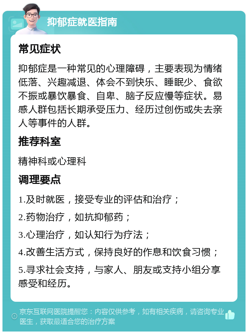 抑郁症就医指南 常见症状 抑郁症是一种常见的心理障碍，主要表现为情绪低落、兴趣减退、体会不到快乐、睡眠少、食欲不振或暴饮暴食、自卑、脑子反应慢等症状。易感人群包括长期承受压力、经历过创伤或失去亲人等事件的人群。 推荐科室 精神科或心理科 调理要点 1.及时就医，接受专业的评估和治疗； 2.药物治疗，如抗抑郁药； 3.心理治疗，如认知行为疗法； 4.改善生活方式，保持良好的作息和饮食习惯； 5.寻求社会支持，与家人、朋友或支持小组分享感受和经历。