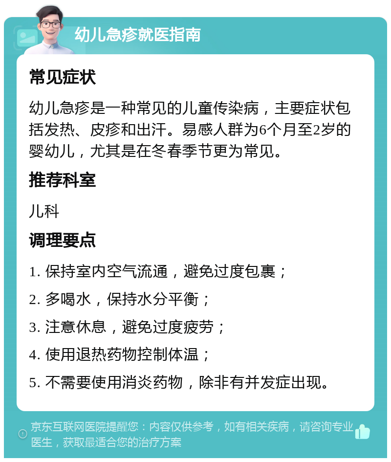 幼儿急疹就医指南 常见症状 幼儿急疹是一种常见的儿童传染病，主要症状包括发热、皮疹和出汗。易感人群为6个月至2岁的婴幼儿，尤其是在冬春季节更为常见。 推荐科室 儿科 调理要点 1. 保持室内空气流通，避免过度包裹； 2. 多喝水，保持水分平衡； 3. 注意休息，避免过度疲劳； 4. 使用退热药物控制体温； 5. 不需要使用消炎药物，除非有并发症出现。