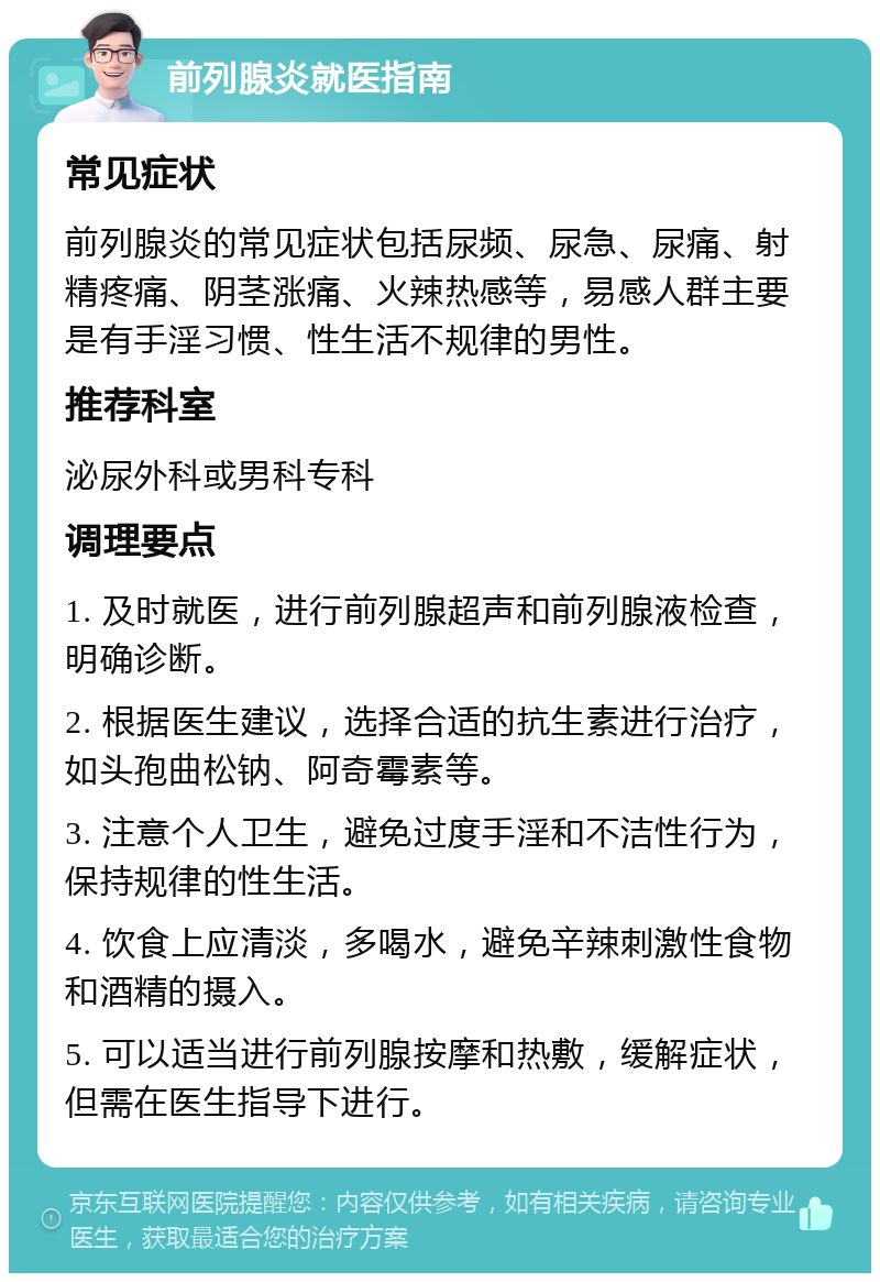 前列腺炎就医指南 常见症状 前列腺炎的常见症状包括尿频、尿急、尿痛、射精疼痛、阴茎涨痛、火辣热感等，易感人群主要是有手淫习惯、性生活不规律的男性。 推荐科室 泌尿外科或男科专科 调理要点 1. 及时就医，进行前列腺超声和前列腺液检查，明确诊断。 2. 根据医生建议，选择合适的抗生素进行治疗，如头孢曲松钠、阿奇霉素等。 3. 注意个人卫生，避免过度手淫和不洁性行为，保持规律的性生活。 4. 饮食上应清淡，多喝水，避免辛辣刺激性食物和酒精的摄入。 5. 可以适当进行前列腺按摩和热敷，缓解症状，但需在医生指导下进行。