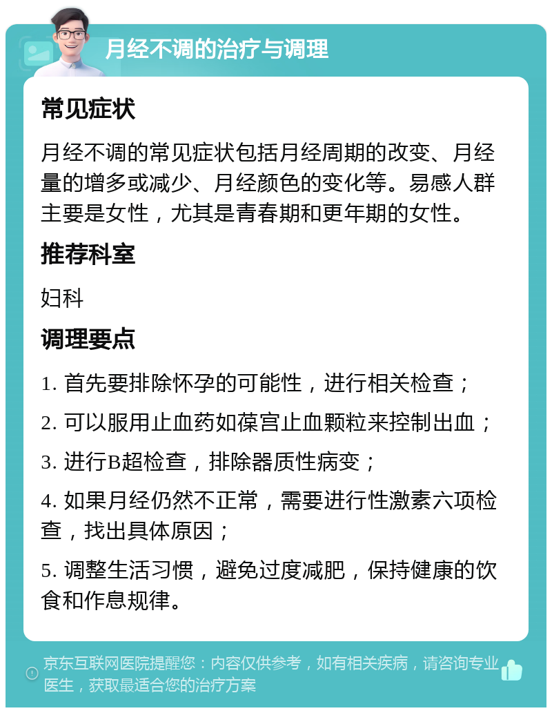 月经不调的治疗与调理 常见症状 月经不调的常见症状包括月经周期的改变、月经量的增多或减少、月经颜色的变化等。易感人群主要是女性，尤其是青春期和更年期的女性。 推荐科室 妇科 调理要点 1. 首先要排除怀孕的可能性，进行相关检查； 2. 可以服用止血药如葆宫止血颗粒来控制出血； 3. 进行B超检查，排除器质性病变； 4. 如果月经仍然不正常，需要进行性激素六项检查，找出具体原因； 5. 调整生活习惯，避免过度减肥，保持健康的饮食和作息规律。