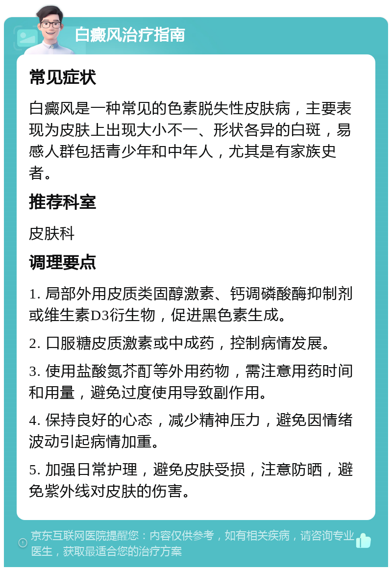 白癜风治疗指南 常见症状 白癜风是一种常见的色素脱失性皮肤病，主要表现为皮肤上出现大小不一、形状各异的白斑，易感人群包括青少年和中年人，尤其是有家族史者。 推荐科室 皮肤科 调理要点 1. 局部外用皮质类固醇激素、钙调磷酸酶抑制剂或维生素D3衍生物，促进黑色素生成。 2. 口服糖皮质激素或中成药，控制病情发展。 3. 使用盐酸氮芥酊等外用药物，需注意用药时间和用量，避免过度使用导致副作用。 4. 保持良好的心态，减少精神压力，避免因情绪波动引起病情加重。 5. 加强日常护理，避免皮肤受损，注意防晒，避免紫外线对皮肤的伤害。