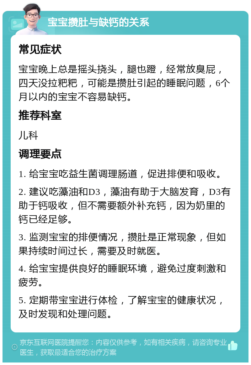 宝宝攒肚与缺钙的关系 常见症状 宝宝晚上总是摇头挠头，腿也蹬，经常放臭屁，四天没拉粑粑，可能是攒肚引起的睡眠问题，6个月以内的宝宝不容易缺钙。 推荐科室 儿科 调理要点 1. 给宝宝吃益生菌调理肠道，促进排便和吸收。 2. 建议吃藻油和D3，藻油有助于大脑发育，D3有助于钙吸收，但不需要额外补充钙，因为奶里的钙已经足够。 3. 监测宝宝的排便情况，攒肚是正常现象，但如果持续时间过长，需要及时就医。 4. 给宝宝提供良好的睡眠环境，避免过度刺激和疲劳。 5. 定期带宝宝进行体检，了解宝宝的健康状况，及时发现和处理问题。