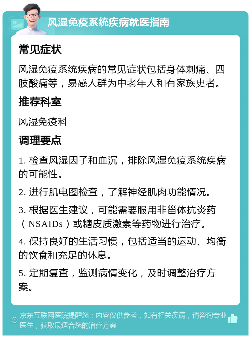 风湿免疫系统疾病就医指南 常见症状 风湿免疫系统疾病的常见症状包括身体刺痛、四肢酸痛等，易感人群为中老年人和有家族史者。 推荐科室 风湿免疫科 调理要点 1. 检查风湿因子和血沉，排除风湿免疫系统疾病的可能性。 2. 进行肌电图检查，了解神经肌肉功能情况。 3. 根据医生建议，可能需要服用非甾体抗炎药（NSAIDs）或糖皮质激素等药物进行治疗。 4. 保持良好的生活习惯，包括适当的运动、均衡的饮食和充足的休息。 5. 定期复查，监测病情变化，及时调整治疗方案。