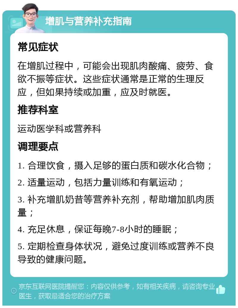 增肌与营养补充指南 常见症状 在增肌过程中，可能会出现肌肉酸痛、疲劳、食欲不振等症状。这些症状通常是正常的生理反应，但如果持续或加重，应及时就医。 推荐科室 运动医学科或营养科 调理要点 1. 合理饮食，摄入足够的蛋白质和碳水化合物； 2. 适量运动，包括力量训练和有氧运动； 3. 补充增肌奶昔等营养补充剂，帮助增加肌肉质量； 4. 充足休息，保证每晚7-8小时的睡眠； 5. 定期检查身体状况，避免过度训练或营养不良导致的健康问题。