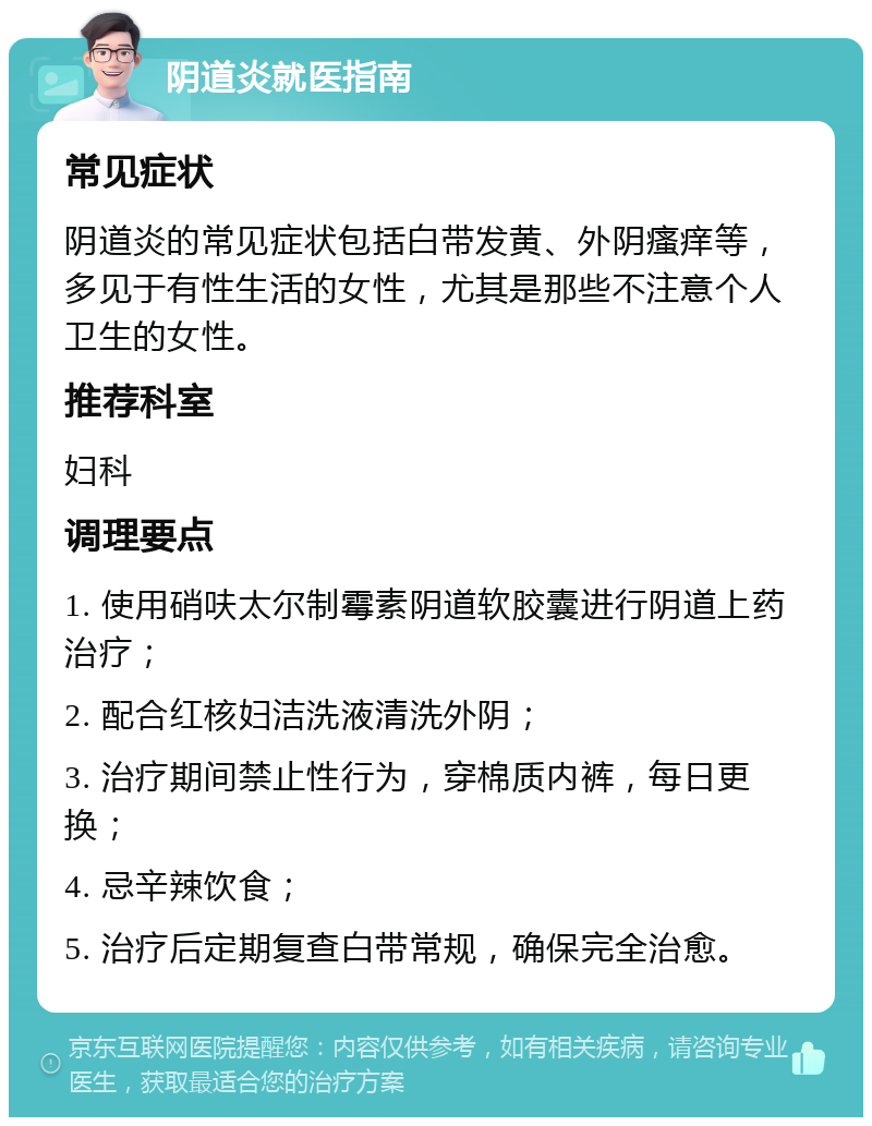 阴道炎就医指南 常见症状 阴道炎的常见症状包括白带发黄、外阴瘙痒等，多见于有性生活的女性，尤其是那些不注意个人卫生的女性。 推荐科室 妇科 调理要点 1. 使用硝呋太尔制霉素阴道软胶囊进行阴道上药治疗； 2. 配合红核妇洁洗液清洗外阴； 3. 治疗期间禁止性行为，穿棉质内裤，每日更换； 4. 忌辛辣饮食； 5. 治疗后定期复查白带常规，确保完全治愈。