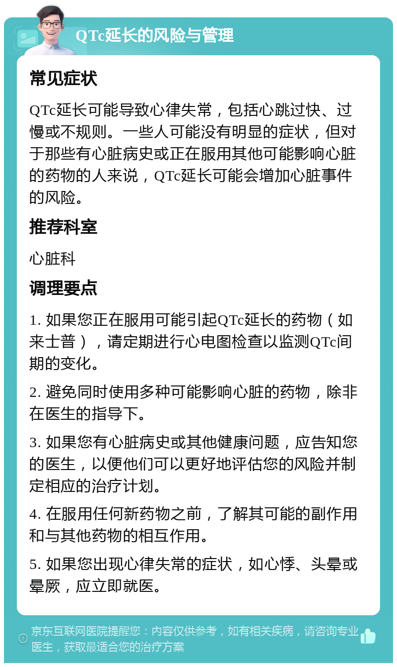 QTc延长的风险与管理 常见症状 QTc延长可能导致心律失常，包括心跳过快、过慢或不规则。一些人可能没有明显的症状，但对于那些有心脏病史或正在服用其他可能影响心脏的药物的人来说，QTc延长可能会增加心脏事件的风险。 推荐科室 心脏科 调理要点 1. 如果您正在服用可能引起QTc延长的药物（如来士普），请定期进行心电图检查以监测QTc间期的变化。 2. 避免同时使用多种可能影响心脏的药物，除非在医生的指导下。 3. 如果您有心脏病史或其他健康问题，应告知您的医生，以便他们可以更好地评估您的风险并制定相应的治疗计划。 4. 在服用任何新药物之前，了解其可能的副作用和与其他药物的相互作用。 5. 如果您出现心律失常的症状，如心悸、头晕或晕厥，应立即就医。