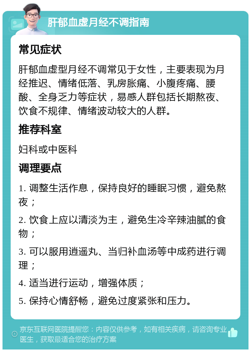 肝郁血虚月经不调指南 常见症状 肝郁血虚型月经不调常见于女性，主要表现为月经推迟、情绪低落、乳房胀痛、小腹疼痛、腰酸、全身乏力等症状，易感人群包括长期熬夜、饮食不规律、情绪波动较大的人群。 推荐科室 妇科或中医科 调理要点 1. 调整生活作息，保持良好的睡眠习惯，避免熬夜； 2. 饮食上应以清淡为主，避免生冷辛辣油腻的食物； 3. 可以服用逍遥丸、当归补血汤等中成药进行调理； 4. 适当进行运动，增强体质； 5. 保持心情舒畅，避免过度紧张和压力。