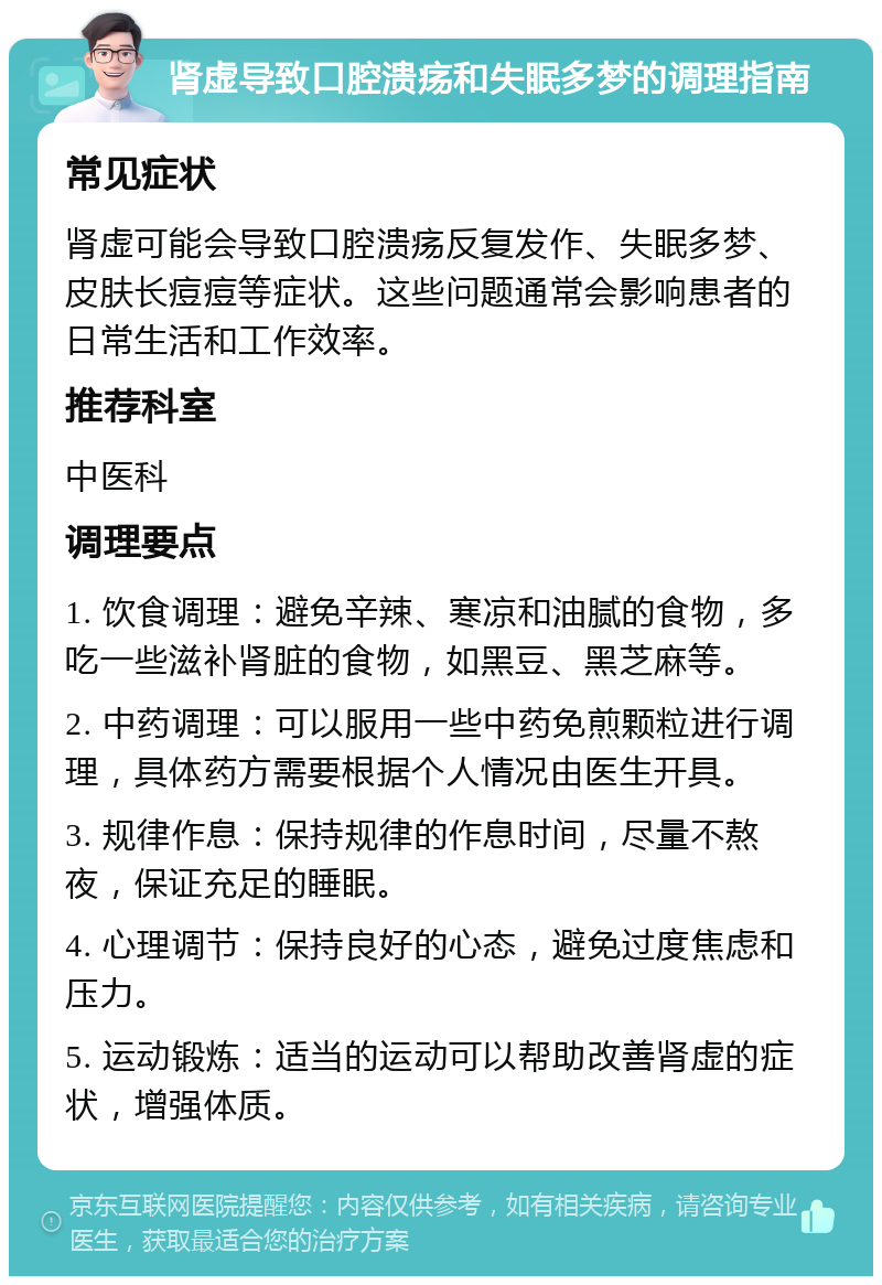 肾虚导致口腔溃疡和失眠多梦的调理指南 常见症状 肾虚可能会导致口腔溃疡反复发作、失眠多梦、皮肤长痘痘等症状。这些问题通常会影响患者的日常生活和工作效率。 推荐科室 中医科 调理要点 1. 饮食调理：避免辛辣、寒凉和油腻的食物，多吃一些滋补肾脏的食物，如黑豆、黑芝麻等。 2. 中药调理：可以服用一些中药免煎颗粒进行调理，具体药方需要根据个人情况由医生开具。 3. 规律作息：保持规律的作息时间，尽量不熬夜，保证充足的睡眠。 4. 心理调节：保持良好的心态，避免过度焦虑和压力。 5. 运动锻炼：适当的运动可以帮助改善肾虚的症状，增强体质。