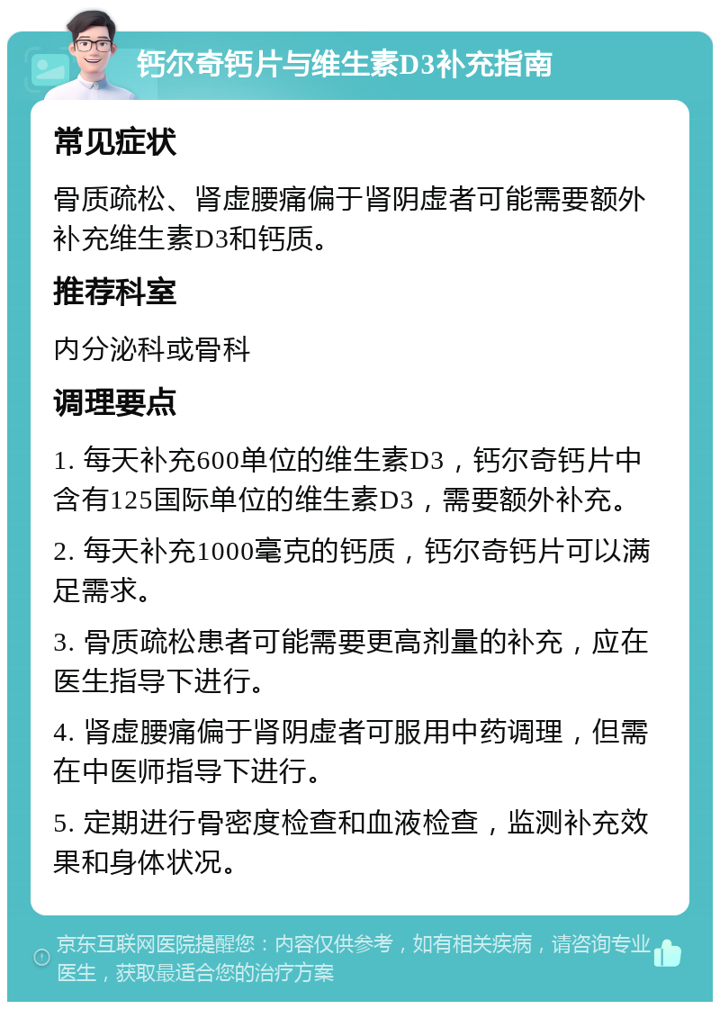 钙尔奇钙片与维生素D3补充指南 常见症状 骨质疏松、肾虚腰痛偏于肾阴虚者可能需要额外补充维生素D3和钙质。 推荐科室 内分泌科或骨科 调理要点 1. 每天补充600单位的维生素D3，钙尔奇钙片中含有125国际单位的维生素D3，需要额外补充。 2. 每天补充1000毫克的钙质，钙尔奇钙片可以满足需求。 3. 骨质疏松患者可能需要更高剂量的补充，应在医生指导下进行。 4. 肾虚腰痛偏于肾阴虚者可服用中药调理，但需在中医师指导下进行。 5. 定期进行骨密度检查和血液检查，监测补充效果和身体状况。