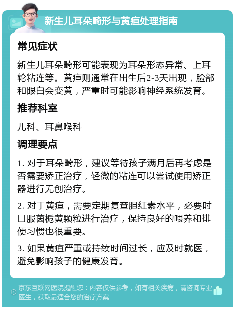 新生儿耳朵畸形与黄疸处理指南 常见症状 新生儿耳朵畸形可能表现为耳朵形态异常、上耳轮粘连等。黄疸则通常在出生后2-3天出现，脸部和眼白会变黄，严重时可能影响神经系统发育。 推荐科室 儿科、耳鼻喉科 调理要点 1. 对于耳朵畸形，建议等待孩子满月后再考虑是否需要矫正治疗，轻微的粘连可以尝试使用矫正器进行无创治疗。 2. 对于黄疸，需要定期复查胆红素水平，必要时口服茵栀黄颗粒进行治疗，保持良好的喂养和排便习惯也很重要。 3. 如果黄疸严重或持续时间过长，应及时就医，避免影响孩子的健康发育。