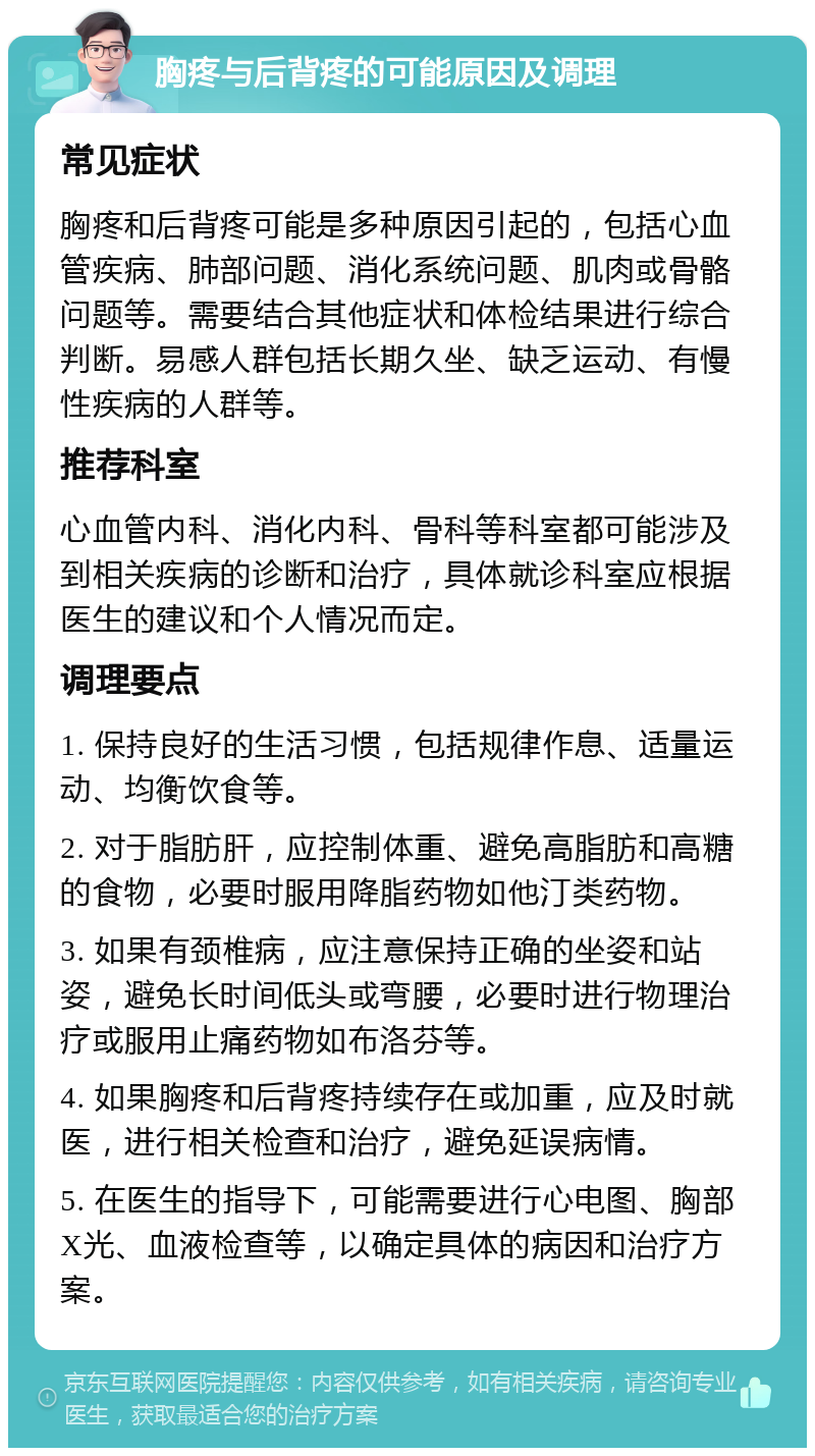 胸疼与后背疼的可能原因及调理 常见症状 胸疼和后背疼可能是多种原因引起的，包括心血管疾病、肺部问题、消化系统问题、肌肉或骨骼问题等。需要结合其他症状和体检结果进行综合判断。易感人群包括长期久坐、缺乏运动、有慢性疾病的人群等。 推荐科室 心血管内科、消化内科、骨科等科室都可能涉及到相关疾病的诊断和治疗，具体就诊科室应根据医生的建议和个人情况而定。 调理要点 1. 保持良好的生活习惯，包括规律作息、适量运动、均衡饮食等。 2. 对于脂肪肝，应控制体重、避免高脂肪和高糖的食物，必要时服用降脂药物如他汀类药物。 3. 如果有颈椎病，应注意保持正确的坐姿和站姿，避免长时间低头或弯腰，必要时进行物理治疗或服用止痛药物如布洛芬等。 4. 如果胸疼和后背疼持续存在或加重，应及时就医，进行相关检查和治疗，避免延误病情。 5. 在医生的指导下，可能需要进行心电图、胸部X光、血液检查等，以确定具体的病因和治疗方案。