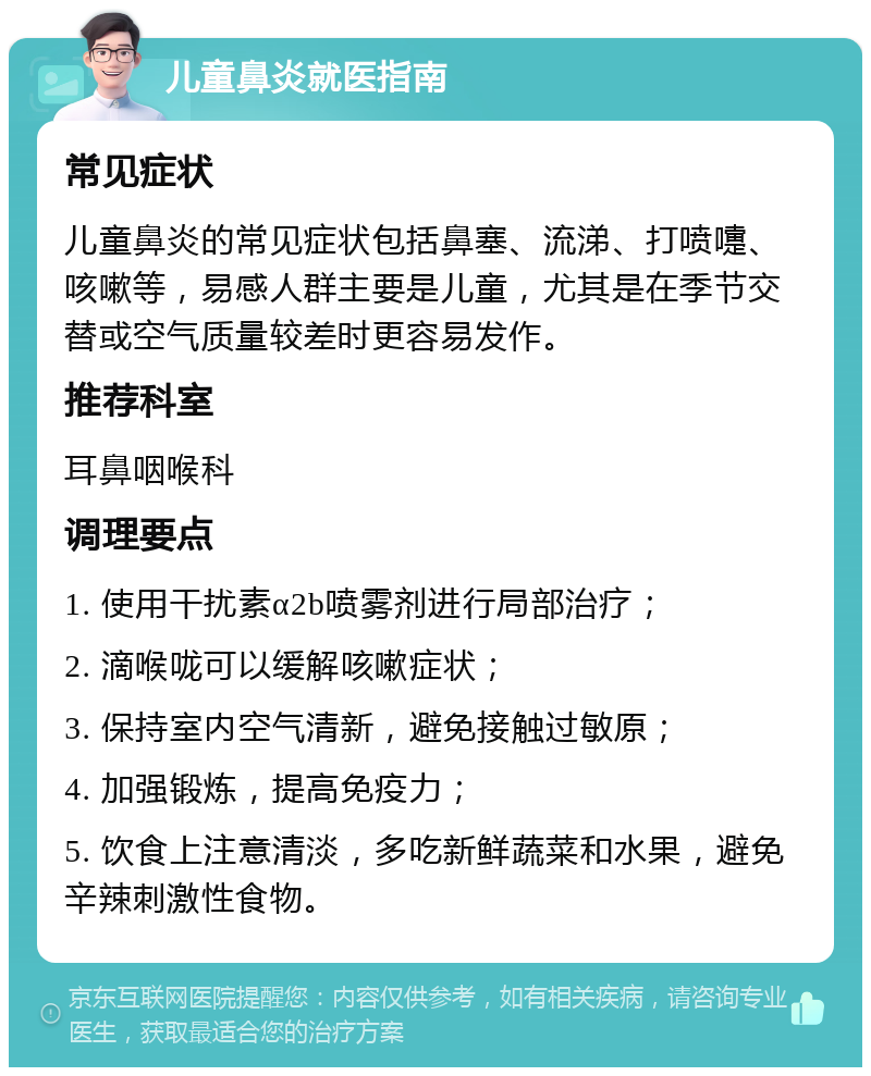 儿童鼻炎就医指南 常见症状 儿童鼻炎的常见症状包括鼻塞、流涕、打喷嚏、咳嗽等，易感人群主要是儿童，尤其是在季节交替或空气质量较差时更容易发作。 推荐科室 耳鼻咽喉科 调理要点 1. 使用干扰素α2b喷雾剂进行局部治疗； 2. 滴喉咙可以缓解咳嗽症状； 3. 保持室内空气清新，避免接触过敏原； 4. 加强锻炼，提高免疫力； 5. 饮食上注意清淡，多吃新鲜蔬菜和水果，避免辛辣刺激性食物。