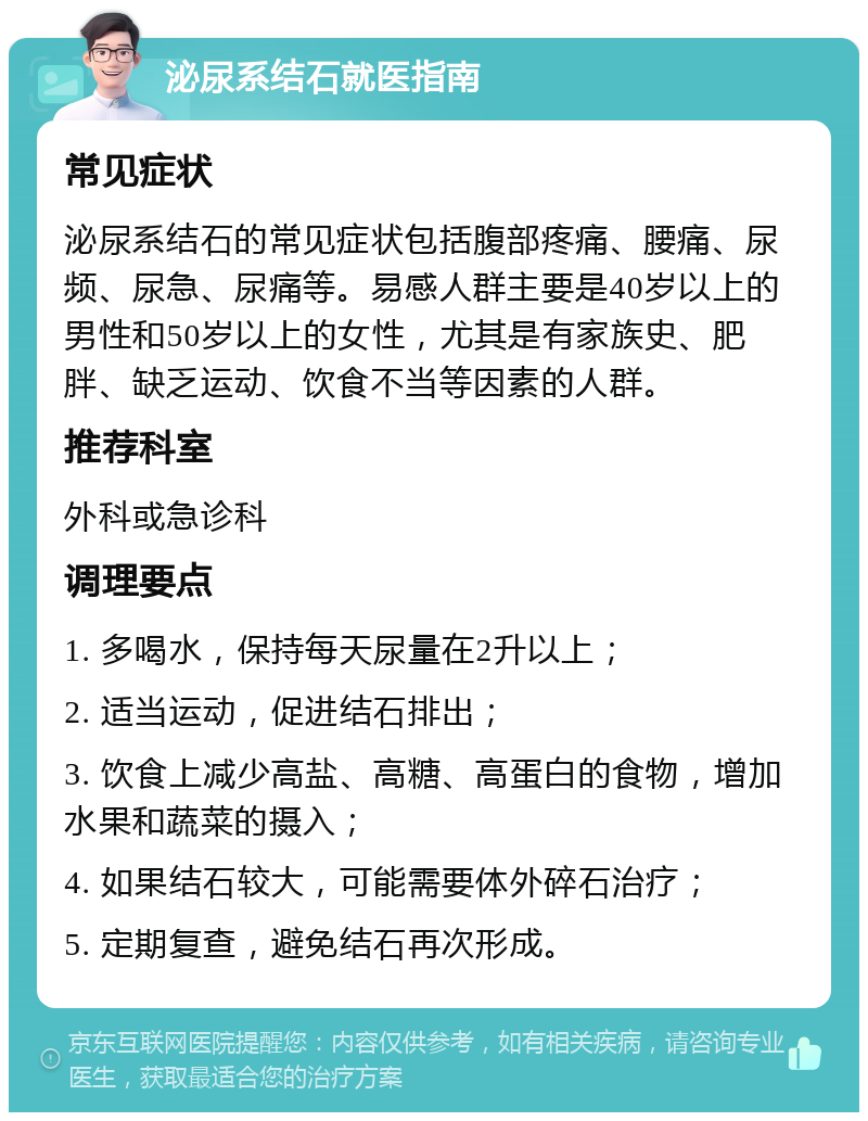 泌尿系结石就医指南 常见症状 泌尿系结石的常见症状包括腹部疼痛、腰痛、尿频、尿急、尿痛等。易感人群主要是40岁以上的男性和50岁以上的女性，尤其是有家族史、肥胖、缺乏运动、饮食不当等因素的人群。 推荐科室 外科或急诊科 调理要点 1. 多喝水，保持每天尿量在2升以上； 2. 适当运动，促进结石排出； 3. 饮食上减少高盐、高糖、高蛋白的食物，增加水果和蔬菜的摄入； 4. 如果结石较大，可能需要体外碎石治疗； 5. 定期复查，避免结石再次形成。