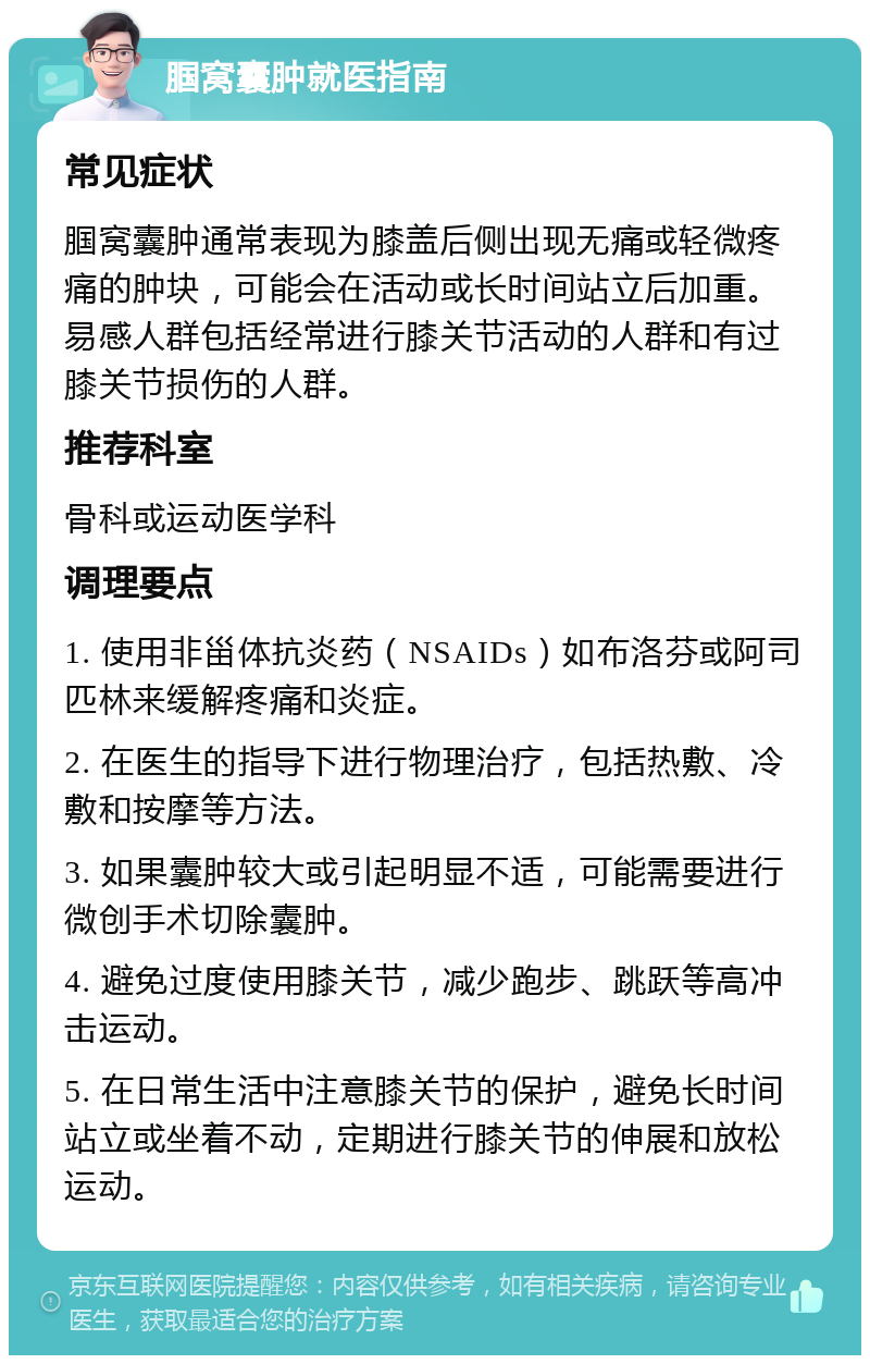 腘窝囊肿就医指南 常见症状 腘窝囊肿通常表现为膝盖后侧出现无痛或轻微疼痛的肿块，可能会在活动或长时间站立后加重。易感人群包括经常进行膝关节活动的人群和有过膝关节损伤的人群。 推荐科室 骨科或运动医学科 调理要点 1. 使用非甾体抗炎药（NSAIDs）如布洛芬或阿司匹林来缓解疼痛和炎症。 2. 在医生的指导下进行物理治疗，包括热敷、冷敷和按摩等方法。 3. 如果囊肿较大或引起明显不适，可能需要进行微创手术切除囊肿。 4. 避免过度使用膝关节，减少跑步、跳跃等高冲击运动。 5. 在日常生活中注意膝关节的保护，避免长时间站立或坐着不动，定期进行膝关节的伸展和放松运动。