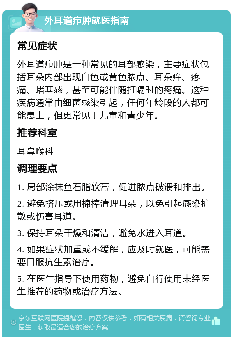 外耳道疖肿就医指南 常见症状 外耳道疖肿是一种常见的耳部感染，主要症状包括耳朵内部出现白色或黄色脓点、耳朵痒、疼痛、堵塞感，甚至可能伴随打嗝时的疼痛。这种疾病通常由细菌感染引起，任何年龄段的人都可能患上，但更常见于儿童和青少年。 推荐科室 耳鼻喉科 调理要点 1. 局部涂抹鱼石脂软膏，促进脓点破溃和排出。 2. 避免挤压或用棉棒清理耳朵，以免引起感染扩散或伤害耳道。 3. 保持耳朵干燥和清洁，避免水进入耳道。 4. 如果症状加重或不缓解，应及时就医，可能需要口服抗生素治疗。 5. 在医生指导下使用药物，避免自行使用未经医生推荐的药物或治疗方法。