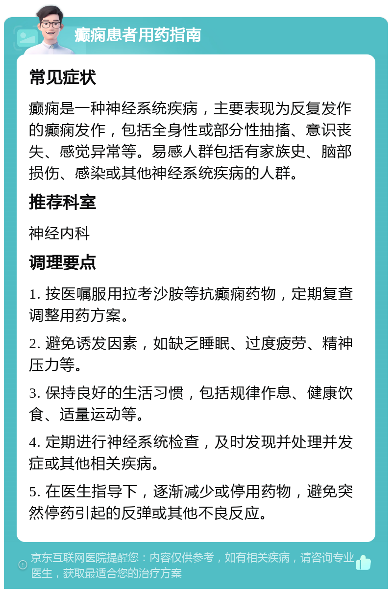 癫痫患者用药指南 常见症状 癫痫是一种神经系统疾病，主要表现为反复发作的癫痫发作，包括全身性或部分性抽搐、意识丧失、感觉异常等。易感人群包括有家族史、脑部损伤、感染或其他神经系统疾病的人群。 推荐科室 神经内科 调理要点 1. 按医嘱服用拉考沙胺等抗癫痫药物，定期复查调整用药方案。 2. 避免诱发因素，如缺乏睡眠、过度疲劳、精神压力等。 3. 保持良好的生活习惯，包括规律作息、健康饮食、适量运动等。 4. 定期进行神经系统检查，及时发现并处理并发症或其他相关疾病。 5. 在医生指导下，逐渐减少或停用药物，避免突然停药引起的反弹或其他不良反应。