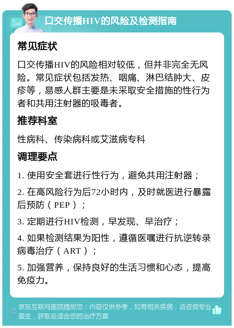 口交传播HIV的风险及检测指南 常见症状 口交传播HIV的风险相对较低，但并非完全无风险。常见症状包括发热、咽痛、淋巴结肿大、皮疹等，易感人群主要是未采取安全措施的性行为者和共用注射器的吸毒者。 推荐科室 性病科、传染病科或艾滋病专科 调理要点 1. 使用安全套进行性行为，避免共用注射器； 2. 在高风险行为后72小时内，及时就医进行暴露后预防（PEP）； 3. 定期进行HIV检测，早发现、早治疗； 4. 如果检测结果为阳性，遵循医嘱进行抗逆转录病毒治疗（ART）； 5. 加强营养，保持良好的生活习惯和心态，提高免疫力。