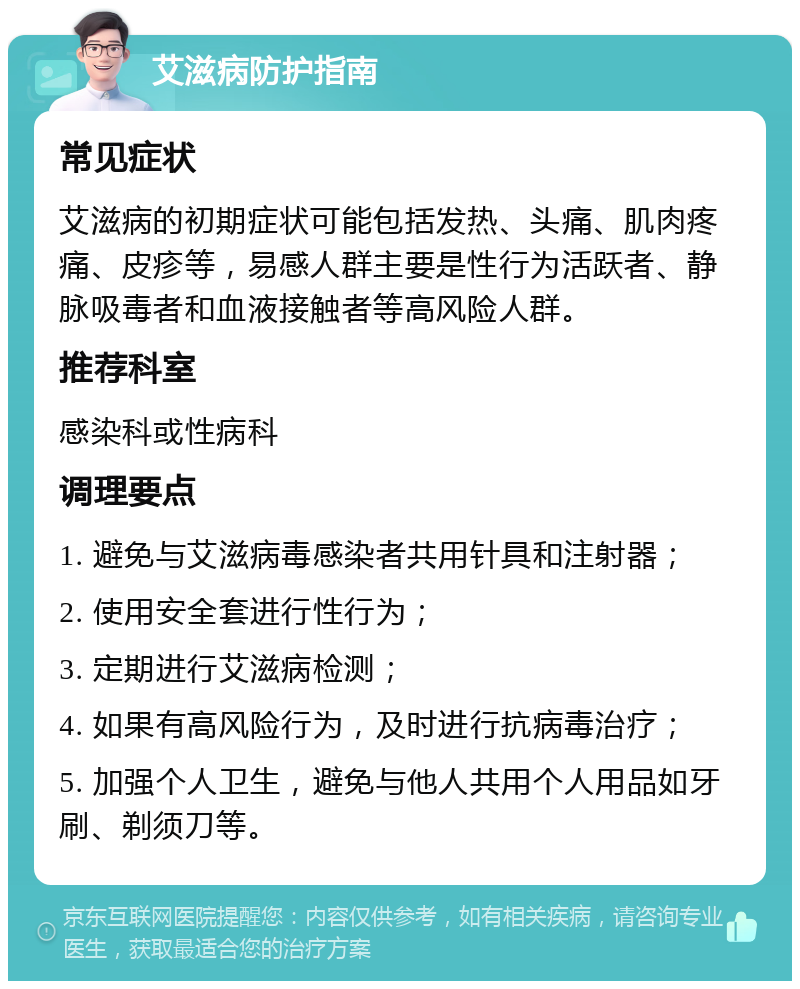 艾滋病防护指南 常见症状 艾滋病的初期症状可能包括发热、头痛、肌肉疼痛、皮疹等，易感人群主要是性行为活跃者、静脉吸毒者和血液接触者等高风险人群。 推荐科室 感染科或性病科 调理要点 1. 避免与艾滋病毒感染者共用针具和注射器； 2. 使用安全套进行性行为； 3. 定期进行艾滋病检测； 4. 如果有高风险行为，及时进行抗病毒治疗； 5. 加强个人卫生，避免与他人共用个人用品如牙刷、剃须刀等。