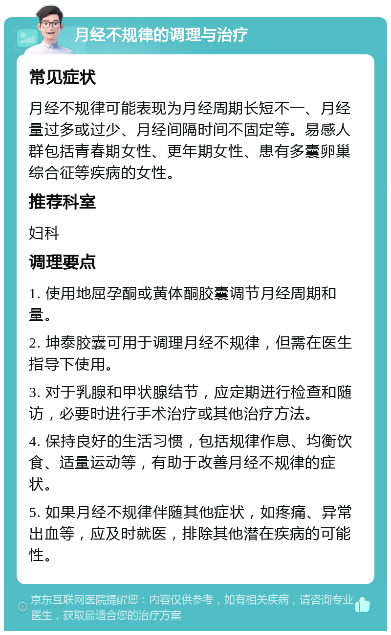 月经不规律的调理与治疗 常见症状 月经不规律可能表现为月经周期长短不一、月经量过多或过少、月经间隔时间不固定等。易感人群包括青春期女性、更年期女性、患有多囊卵巢综合征等疾病的女性。 推荐科室 妇科 调理要点 1. 使用地屈孕酮或黄体酮胶囊调节月经周期和量。 2. 坤泰胶囊可用于调理月经不规律，但需在医生指导下使用。 3. 对于乳腺和甲状腺结节，应定期进行检查和随访，必要时进行手术治疗或其他治疗方法。 4. 保持良好的生活习惯，包括规律作息、均衡饮食、适量运动等，有助于改善月经不规律的症状。 5. 如果月经不规律伴随其他症状，如疼痛、异常出血等，应及时就医，排除其他潜在疾病的可能性。