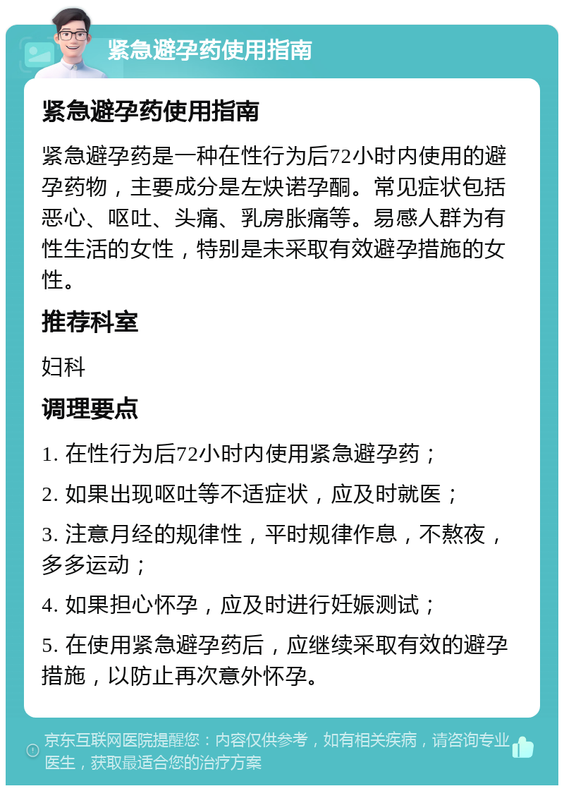 紧急避孕药使用指南 紧急避孕药使用指南 紧急避孕药是一种在性行为后72小时内使用的避孕药物，主要成分是左炔诺孕酮。常见症状包括恶心、呕吐、头痛、乳房胀痛等。易感人群为有性生活的女性，特别是未采取有效避孕措施的女性。 推荐科室 妇科 调理要点 1. 在性行为后72小时内使用紧急避孕药； 2. 如果出现呕吐等不适症状，应及时就医； 3. 注意月经的规律性，平时规律作息，不熬夜，多多运动； 4. 如果担心怀孕，应及时进行妊娠测试； 5. 在使用紧急避孕药后，应继续采取有效的避孕措施，以防止再次意外怀孕。